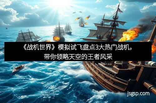 《战机世界》模拟试飞盘点3大热门战机，带你领略天空的王者风采