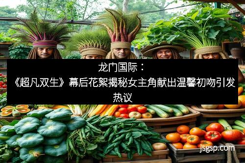 龙门国际：《超凡双生》幕后花絮揭秘女主角献出温馨初吻引发热议